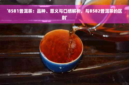 '8581普洱茶：品种、意义与口感解析，与8582普洱茶的区别'