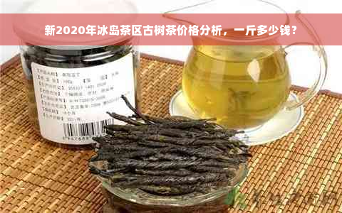 新2020年冰岛茶区古树茶价格分析，一斤多少钱？