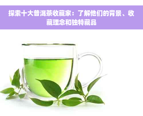 探索十大普洱茶收藏家：了解他们的背景、收藏理念和独特藏品