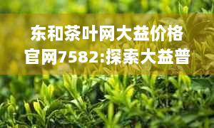 东和茶叶网大益价格官网7582:探索大益普洱茶系列，了解最新价格与购买渠道