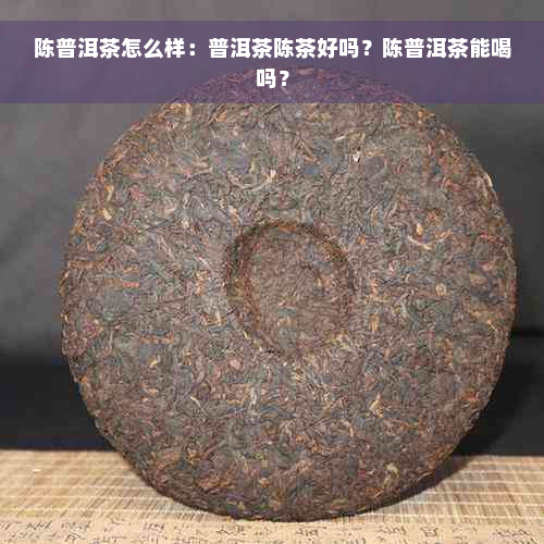 陈普洱茶怎么样：普洱茶陈茶好吗？陈普洱茶能喝吗？