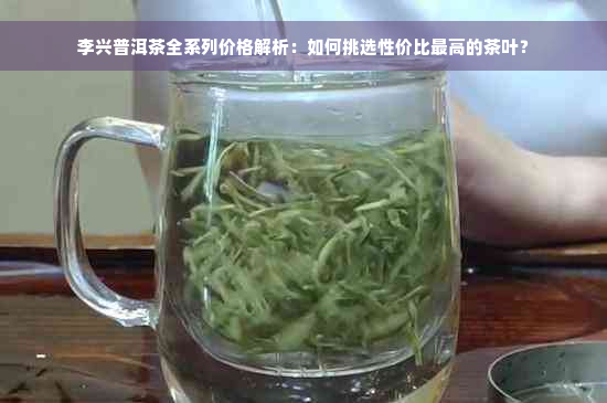 李兴普洱茶全系列价格解析：如何挑选性价比更高的茶叶？