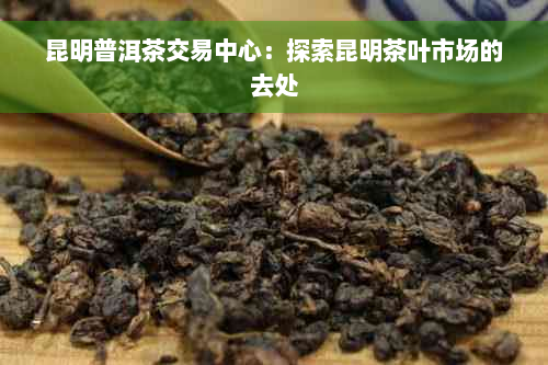 昆明普洱茶交易中心：探索昆明茶叶市场的去处