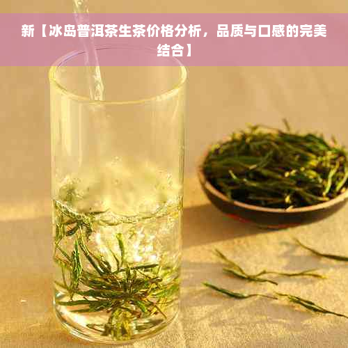 新【冰岛普洱茶生茶价格分析，品质与口感的完美结合】