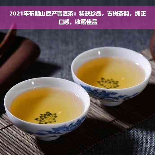 2021年布朗山原产普洱茶：稀缺珍品，古树茶韵，纯正口感，收藏佳品