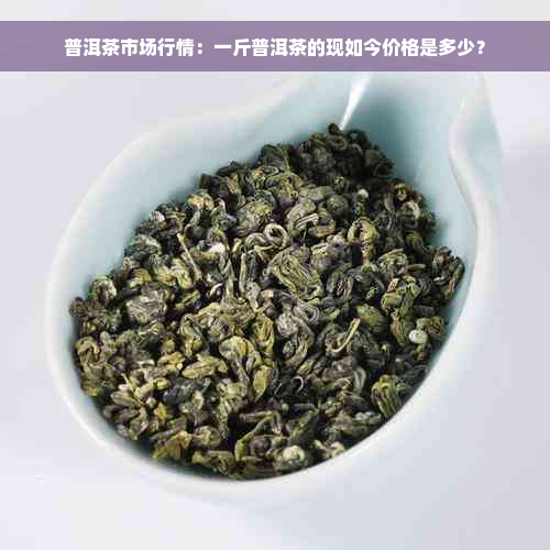 普洱茶市场行情：一斤普洱茶的现如今价格是多少？