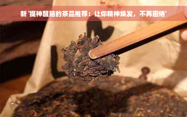 新 '提神醒脑的茶品推荐：让你精神焕发，不再困倦'