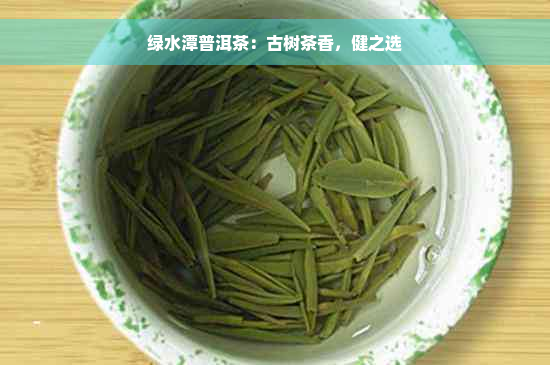 绿水潭普洱茶：古树茶香，健之选