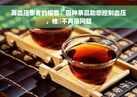 高血压患者的福音：四种茶品助您控制血压，楂樿不再是问题