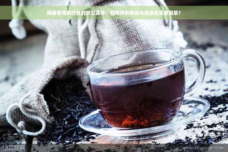 揭秘普洱茶行业的常见误导：如何辨别真伪与挑选优质普洱茶？