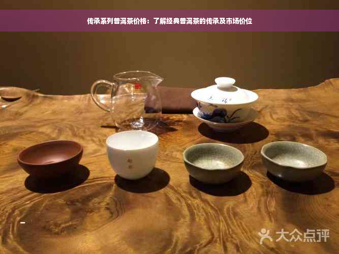 传承系列普洱茶价格：了解经典普洱茶的传承及市场价位