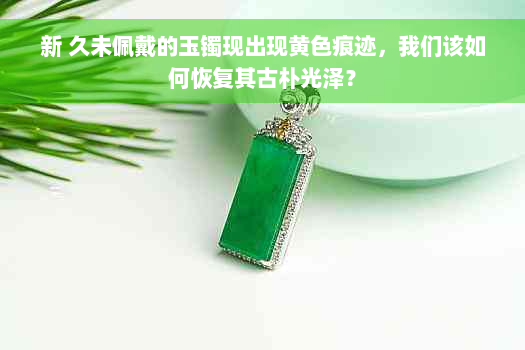 新 久未佩戴的玉镯现出现黄色痕迹，我们该如何恢复其古朴光泽？