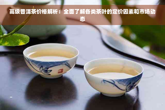 高级普洱茶价格解析：全面了解各类茶叶的定价因素和市场动态